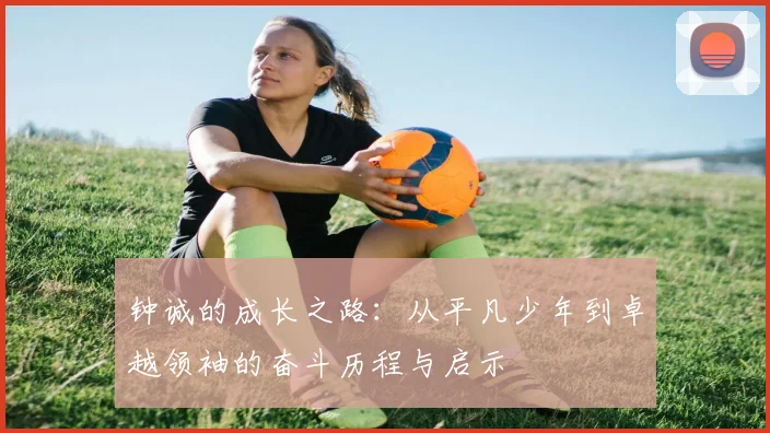 钟诚的成长之路：从平凡少年到卓越领袖的奋斗历程与启示