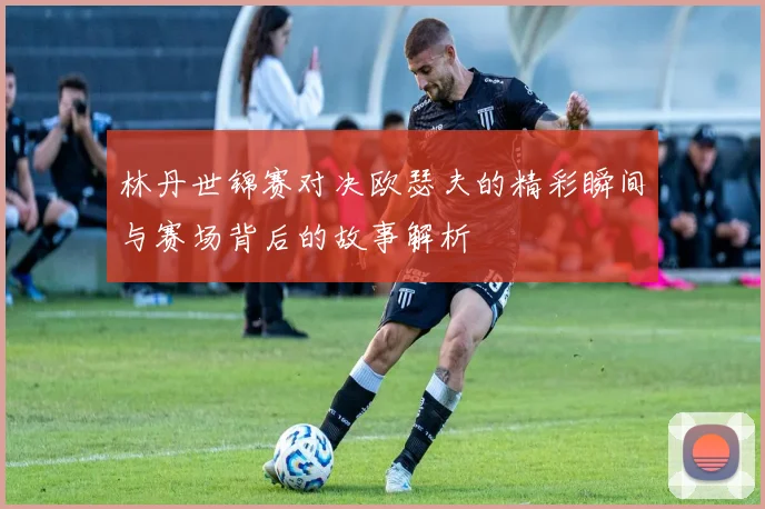 林丹世锦赛对决欧瑟夫的精彩瞬间与赛场背后的故事解析